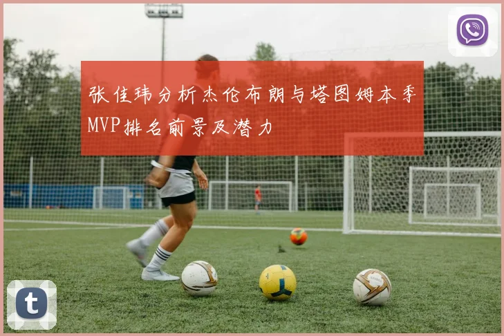 张佳玮分析杰伦布朗与塔图姆本季MVP排名前景及潜力