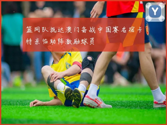 篮网队抵达澳门备战中国赛名宿卡特亲临助阵激励球员