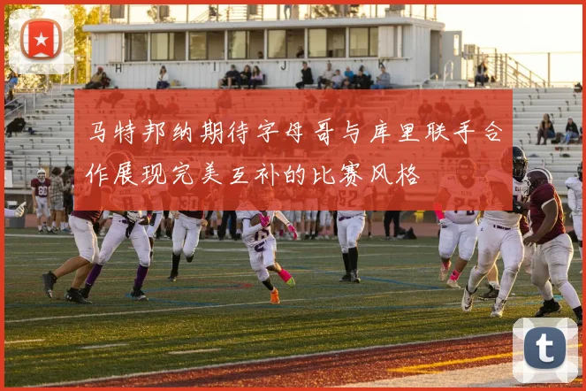 马特邦纳期待字母哥与库里联手合作展现完美互补的比赛风格