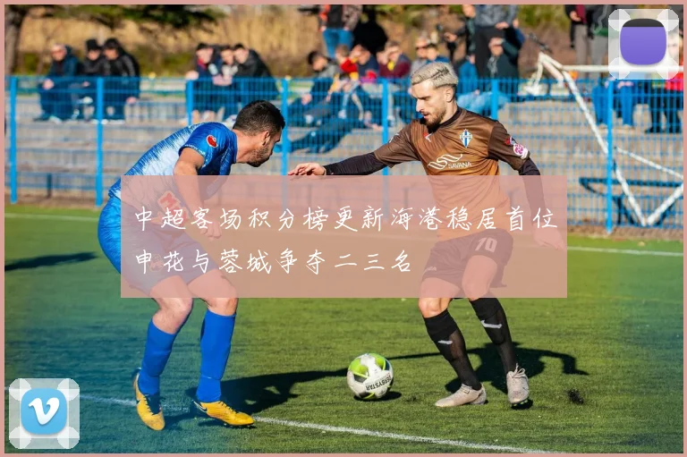 中超客场积分榜更新海港稳居首位申花与蓉城争夺二三名