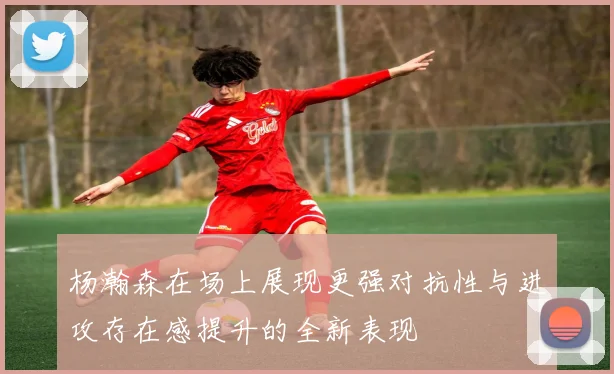 杨瀚森在场上展现更强对抗性与进攻存在感提升的全新表现