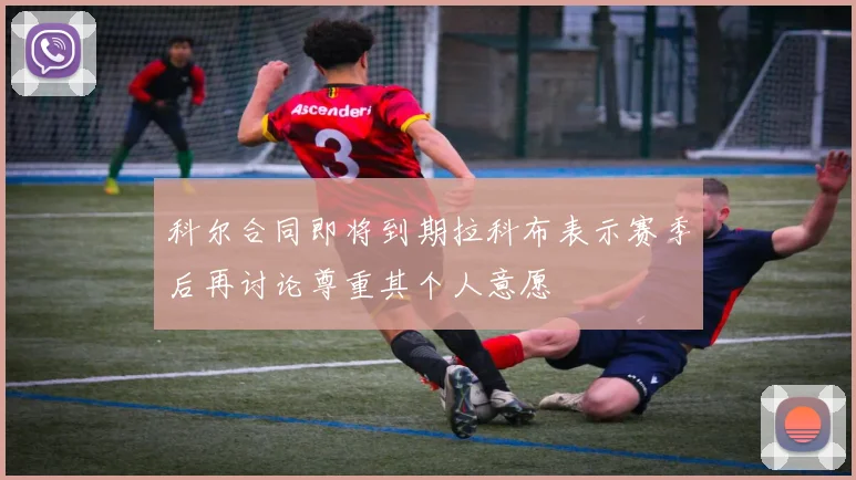 科尔合同即将到期拉科布表示赛季后再讨论尊重其个人意愿