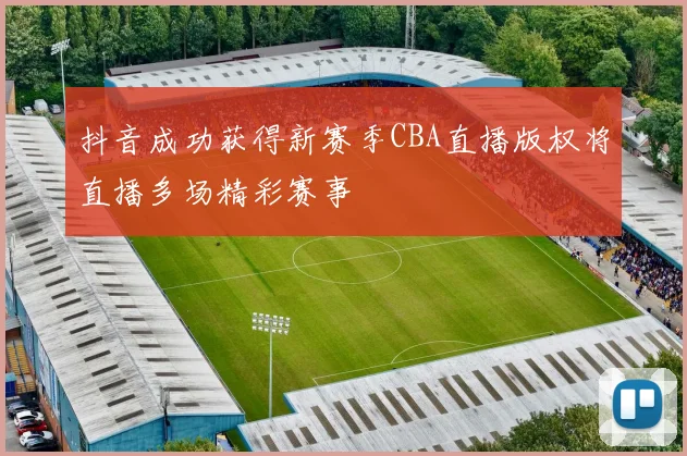 抖音成功获得新赛季CBA直播版权将直播多场精彩赛事