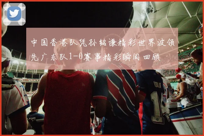中国香港队凭孙铭谦精彩世界波领先广东队1-0赛事精彩瞬间回顾