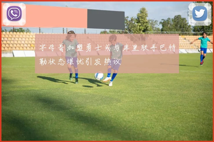 字母哥加盟勇士或与库里联手巴特勒状态堪忧引发热议