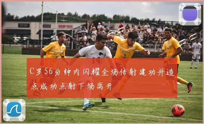 C罗56分钟内闪耀全场传射建功并造点成功点射下场离开