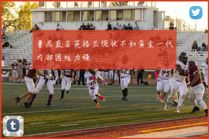 鲁尼直言英格兰现状不如黄金一代内部团结力强