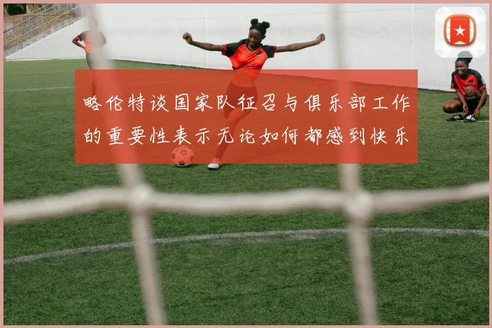 略伦特谈国家队征召与俱乐部工作的重要性表示无论如何都感到快乐