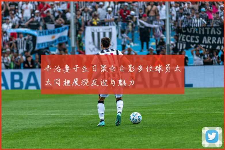 乔治妻子生日聚会合影多位球员太太同框展现友谊与魅力