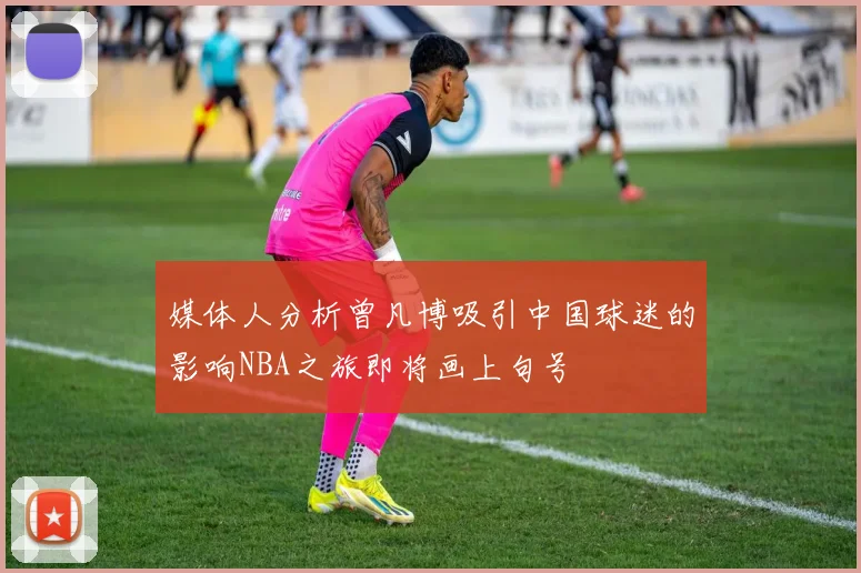媒体人分析曾凡博吸引中国球迷的影响NBA之旅即将画上句号