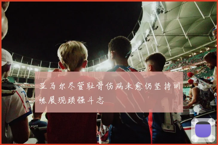亚马尔尽管耻骨伤病未愈仍坚持训练展现顽强斗志