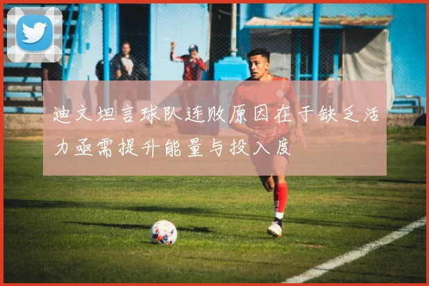 迪文坦言球队连败原因在于缺乏活力亟需提升能量与投入度