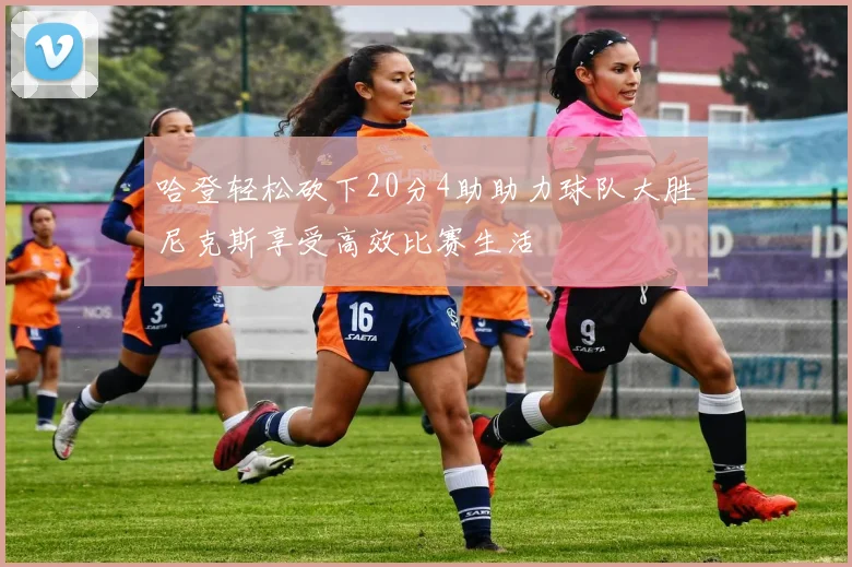哈登轻松砍下20分4助助力球队大胜尼克斯享受高效比赛生活