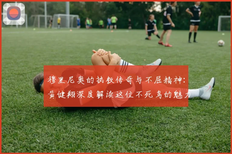穆里尼奥的执教传奇与不屈精神：黄健翔深度解读这位不死鸟的魅力