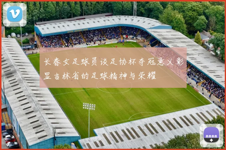 长春女足球员谈足协杯夺冠意义彰显吉林省的足球精神与荣耀