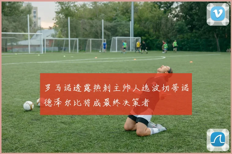 罗马诺透露热刺主帅人选波切蒂诺德泽尔比将成最终决策者
